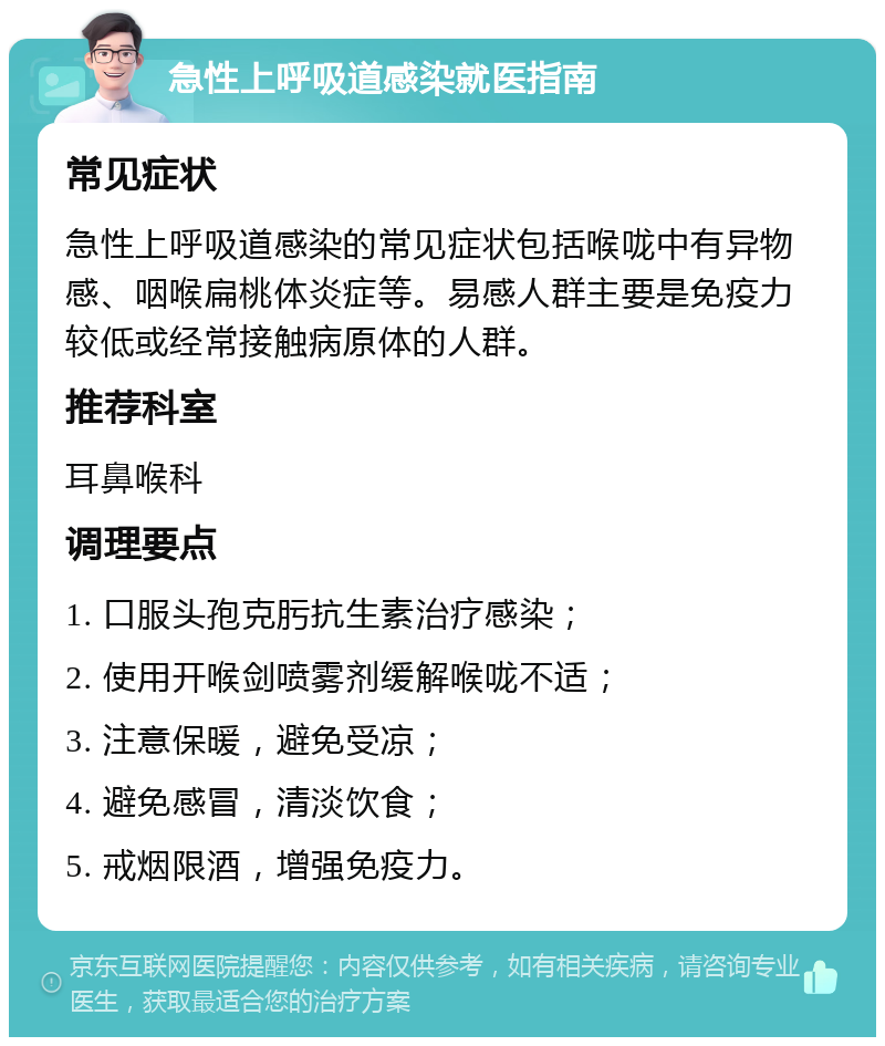 急性上呼吸道感染就医指南 常见症状 急性上呼吸道感染的常见症状包括喉咙中有异物感、咽喉扁桃体炎症等。易感人群主要是免疫力较低或经常接触病原体的人群。 推荐科室 耳鼻喉科 调理要点 1. 口服头孢克肟抗生素治疗感染； 2. 使用开喉剑喷雾剂缓解喉咙不适； 3. 注意保暖，避免受凉； 4. 避免感冒，清淡饮食； 5. 戒烟限酒，增强免疫力。