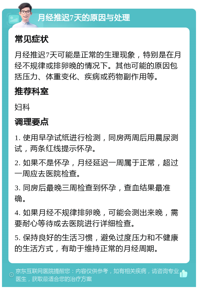 月经推迟7天的原因与处理 常见症状 月经推迟7天可能是正常的生理现象，特别是在月经不规律或排卵晚的情况下。其他可能的原因包括压力、体重变化、疾病或药物副作用等。 推荐科室 妇科 调理要点 1. 使用早孕试纸进行检测，同房两周后用晨尿测试，两条红线提示怀孕。 2. 如果不是怀孕，月经延迟一周属于正常，超过一周应去医院检查。 3. 同房后最晚三周检查到怀孕，查血结果最准确。 4. 如果月经不规律排卵晚，可能会测出来晚，需要耐心等待或去医院进行详细检查。 5. 保持良好的生活习惯，避免过度压力和不健康的生活方式，有助于维持正常的月经周期。