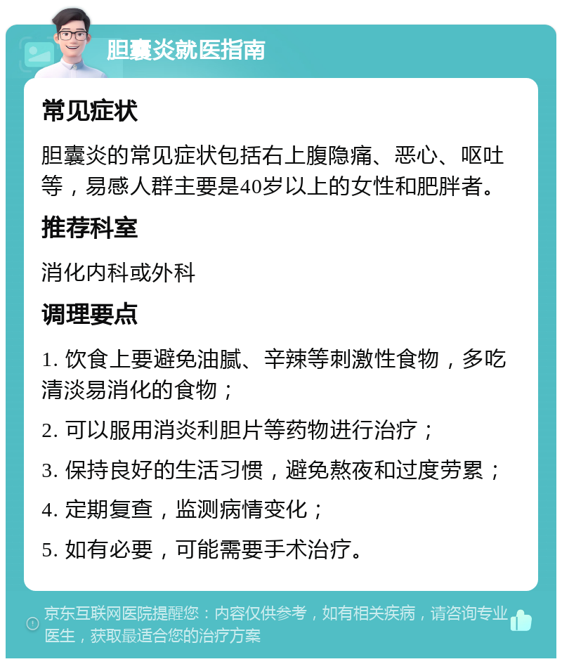 胆囊炎就医指南 常见症状 胆囊炎的常见症状包括右上腹隐痛、恶心、呕吐等，易感人群主要是40岁以上的女性和肥胖者。 推荐科室 消化内科或外科 调理要点 1. 饮食上要避免油腻、辛辣等刺激性食物，多吃清淡易消化的食物； 2. 可以服用消炎利胆片等药物进行治疗； 3. 保持良好的生活习惯，避免熬夜和过度劳累； 4. 定期复查，监测病情变化； 5. 如有必要，可能需要手术治疗。