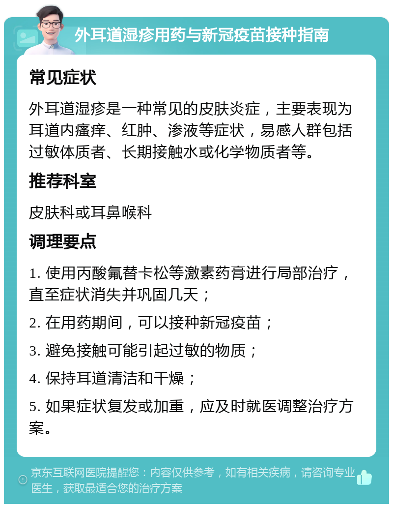 外耳道湿疹用药与新冠疫苗接种指南 常见症状 外耳道湿疹是一种常见的皮肤炎症，主要表现为耳道内瘙痒、红肿、渗液等症状，易感人群包括过敏体质者、长期接触水或化学物质者等。 推荐科室 皮肤科或耳鼻喉科 调理要点 1. 使用丙酸氟替卡松等激素药膏进行局部治疗，直至症状消失并巩固几天； 2. 在用药期间，可以接种新冠疫苗； 3. 避免接触可能引起过敏的物质； 4. 保持耳道清洁和干燥； 5. 如果症状复发或加重，应及时就医调整治疗方案。