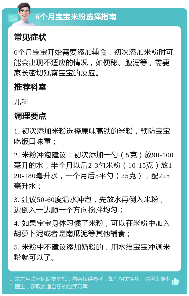 6个月宝宝米粉选择指南 常见症状 6个月宝宝开始需要添加辅食，初次添加米粉时可能会出现不适应的情况，如便秘、腹泻等，需要家长密切观察宝宝的反应。 推荐科室 儿科 调理要点 1. 初次添加米粉选择原味高铁的米粉，预防宝宝吃饭口味重； 2. 米粉冲泡建议：初次添加一勺（5克）放90-100毫升的水，半个月以后2-3勺米粉（10-15克）放120-180毫升水，一个月后5平勺（25克），配225毫升水； 3. 建议50-60度温水冲泡，先放水再倒入米粉，一边倒入一边顺一个方向搅拌均匀； 4. 如果宝宝身体习惯了米粉，可以在米粉中加入胡萝卜泥或者是南瓜泥等其他辅食； 5. 米粉中不建议添加奶粉的，用水给宝宝冲调米粉就可以了。