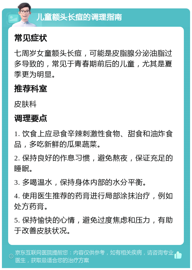 儿童额头长痘的调理指南 常见症状 七周岁女童额头长痘，可能是皮脂腺分泌油脂过多导致的，常见于青春期前后的儿童，尤其是夏季更为明显。 推荐科室 皮肤科 调理要点 1. 饮食上应忌食辛辣刺激性食物、甜食和油炸食品，多吃新鲜的瓜果蔬菜。 2. 保持良好的作息习惯，避免熬夜，保证充足的睡眠。 3. 多喝温水，保持身体内部的水分平衡。 4. 使用医生推荐的药膏进行局部涂抹治疗，例如处方药膏。 5. 保持愉快的心情，避免过度焦虑和压力，有助于改善皮肤状况。