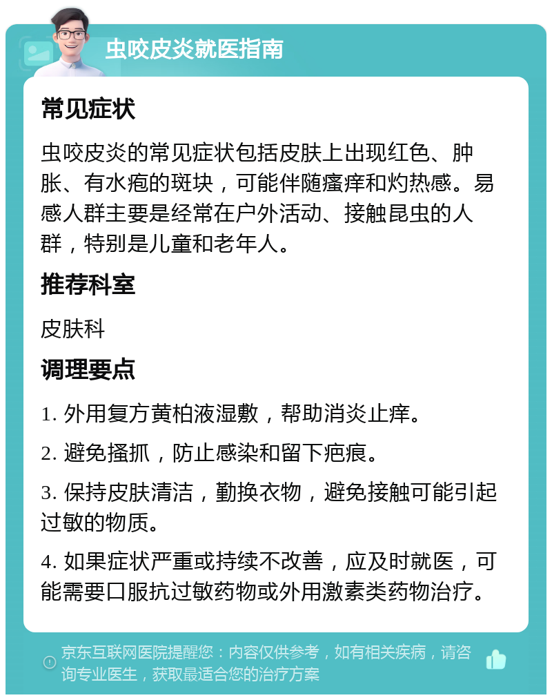 虫咬皮炎就医指南 常见症状 虫咬皮炎的常见症状包括皮肤上出现红色、肿胀、有水疱的斑块，可能伴随瘙痒和灼热感。易感人群主要是经常在户外活动、接触昆虫的人群，特别是儿童和老年人。 推荐科室 皮肤科 调理要点 1. 外用复方黄柏液湿敷，帮助消炎止痒。 2. 避免搔抓，防止感染和留下疤痕。 3. 保持皮肤清洁，勤换衣物，避免接触可能引起过敏的物质。 4. 如果症状严重或持续不改善，应及时就医，可能需要口服抗过敏药物或外用激素类药物治疗。