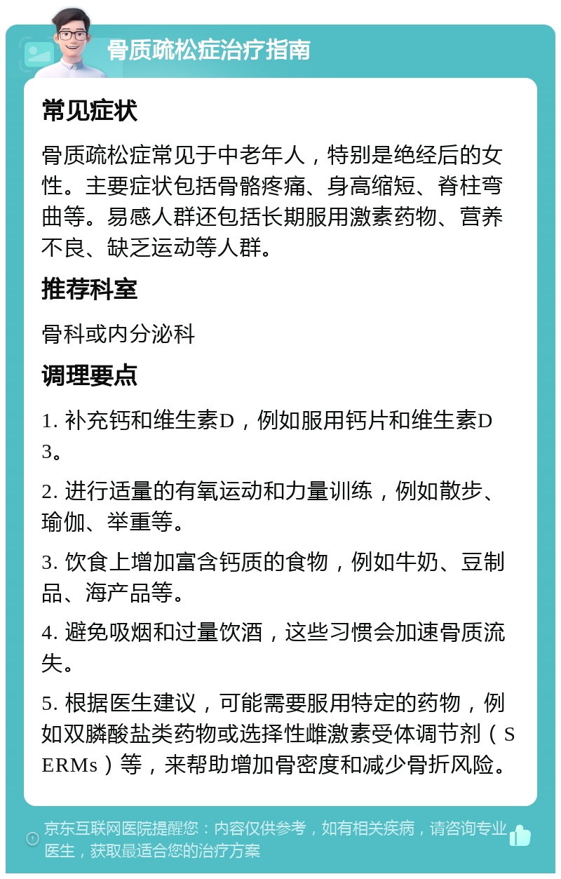 骨质疏松症治疗指南 常见症状 骨质疏松症常见于中老年人，特别是绝经后的女性。主要症状包括骨骼疼痛、身高缩短、脊柱弯曲等。易感人群还包括长期服用激素药物、营养不良、缺乏运动等人群。 推荐科室 骨科或内分泌科 调理要点 1. 补充钙和维生素D，例如服用钙片和维生素D3。 2. 进行适量的有氧运动和力量训练，例如散步、瑜伽、举重等。 3. 饮食上增加富含钙质的食物，例如牛奶、豆制品、海产品等。 4. 避免吸烟和过量饮酒，这些习惯会加速骨质流失。 5. 根据医生建议，可能需要服用特定的药物，例如双膦酸盐类药物或选择性雌激素受体调节剂（SERMs）等，来帮助增加骨密度和减少骨折风险。