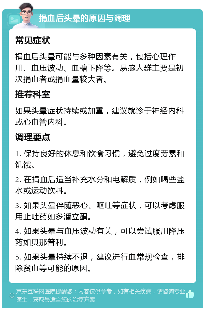 捐血后头晕的原因与调理 常见症状 捐血后头晕可能与多种因素有关，包括心理作用、血压波动、血糖下降等。易感人群主要是初次捐血者或捐血量较大者。 推荐科室 如果头晕症状持续或加重，建议就诊于神经内科或心血管内科。 调理要点 1. 保持良好的休息和饮食习惯，避免过度劳累和饥饿。 2. 在捐血后适当补充水分和电解质，例如喝些盐水或运动饮料。 3. 如果头晕伴随恶心、呕吐等症状，可以考虑服用止吐药如多潘立酮。 4. 如果头晕与血压波动有关，可以尝试服用降压药如贝那普利。 5. 如果头晕持续不退，建议进行血常规检查，排除贫血等可能的原因。