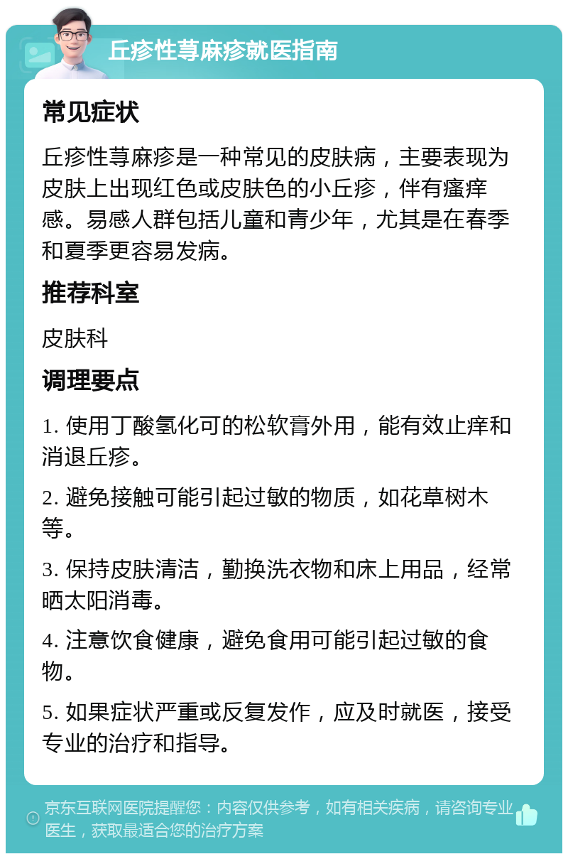 丘疹性荨麻疹就医指南 常见症状 丘疹性荨麻疹是一种常见的皮肤病，主要表现为皮肤上出现红色或皮肤色的小丘疹，伴有瘙痒感。易感人群包括儿童和青少年，尤其是在春季和夏季更容易发病。 推荐科室 皮肤科 调理要点 1. 使用丁酸氢化可的松软膏外用，能有效止痒和消退丘疹。 2. 避免接触可能引起过敏的物质，如花草树木等。 3. 保持皮肤清洁，勤换洗衣物和床上用品，经常晒太阳消毒。 4. 注意饮食健康，避免食用可能引起过敏的食物。 5. 如果症状严重或反复发作，应及时就医，接受专业的治疗和指导。