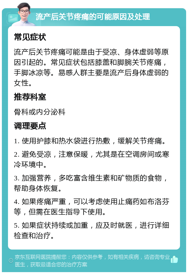 流产后关节疼痛的可能原因及处理 常见症状 流产后关节疼痛可能是由于受凉、身体虚弱等原因引起的。常见症状包括膝盖和脚腕关节疼痛，手脚冰凉等。易感人群主要是流产后身体虚弱的女性。 推荐科室 骨科或内分泌科 调理要点 1. 使用护膝和热水袋进行热敷，缓解关节疼痛。 2. 避免受凉，注意保暖，尤其是在空调房间或寒冷环境中。 3. 加强营养，多吃富含维生素和矿物质的食物，帮助身体恢复。 4. 如果疼痛严重，可以考虑使用止痛药如布洛芬等，但需在医生指导下使用。 5. 如果症状持续或加重，应及时就医，进行详细检查和治疗。