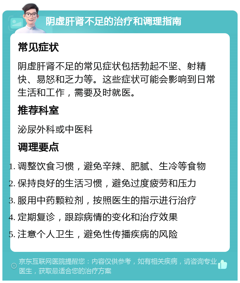 阴虚肝肾不足的治疗和调理指南 常见症状 阴虚肝肾不足的常见症状包括勃起不坚、射精快、易怒和乏力等。这些症状可能会影响到日常生活和工作，需要及时就医。 推荐科室 泌尿外科或中医科 调理要点 调整饮食习惯，避免辛辣、肥腻、生冷等食物 保持良好的生活习惯，避免过度疲劳和压力 服用中药颗粒剂，按照医生的指示进行治疗 定期复诊，跟踪病情的变化和治疗效果 注意个人卫生，避免性传播疾病的风险