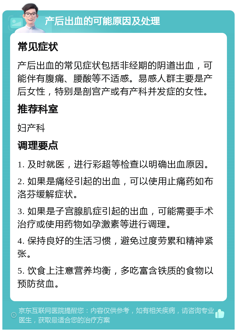 产后出血的可能原因及处理 常见症状 产后出血的常见症状包括非经期的阴道出血，可能伴有腹痛、腰酸等不适感。易感人群主要是产后女性，特别是剖宫产或有产科并发症的女性。 推荐科室 妇产科 调理要点 1. 及时就医，进行彩超等检查以明确出血原因。 2. 如果是痛经引起的出血，可以使用止痛药如布洛芬缓解症状。 3. 如果是子宫腺肌症引起的出血，可能需要手术治疗或使用药物如孕激素等进行调理。 4. 保持良好的生活习惯，避免过度劳累和精神紧张。 5. 饮食上注意营养均衡，多吃富含铁质的食物以预防贫血。