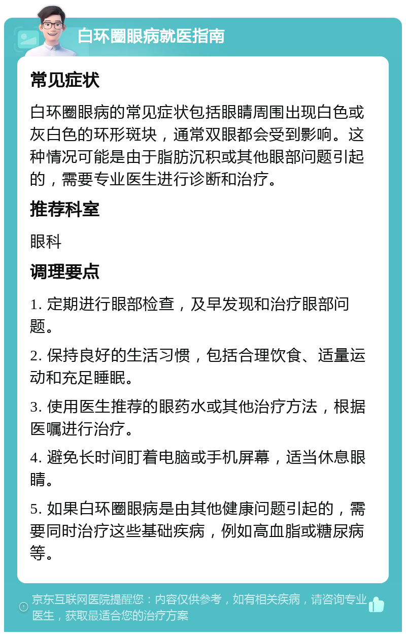 白环圈眼病就医指南 常见症状 白环圈眼病的常见症状包括眼睛周围出现白色或灰白色的环形斑块，通常双眼都会受到影响。这种情况可能是由于脂肪沉积或其他眼部问题引起的，需要专业医生进行诊断和治疗。 推荐科室 眼科 调理要点 1. 定期进行眼部检查，及早发现和治疗眼部问题。 2. 保持良好的生活习惯，包括合理饮食、适量运动和充足睡眠。 3. 使用医生推荐的眼药水或其他治疗方法，根据医嘱进行治疗。 4. 避免长时间盯着电脑或手机屏幕，适当休息眼睛。 5. 如果白环圈眼病是由其他健康问题引起的，需要同时治疗这些基础疾病，例如高血脂或糖尿病等。