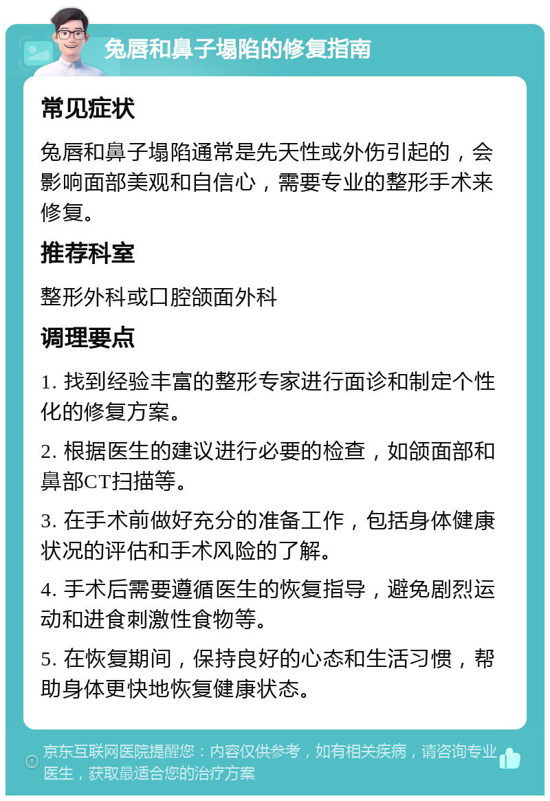 兔唇和鼻子塌陷的修复指南 常见症状 兔唇和鼻子塌陷通常是先天性或外伤引起的，会影响面部美观和自信心，需要专业的整形手术来修复。 推荐科室 整形外科或口腔颌面外科 调理要点 1. 找到经验丰富的整形专家进行面诊和制定个性化的修复方案。 2. 根据医生的建议进行必要的检查，如颌面部和鼻部CT扫描等。 3. 在手术前做好充分的准备工作，包括身体健康状况的评估和手术风险的了解。 4. 手术后需要遵循医生的恢复指导，避免剧烈运动和进食刺激性食物等。 5. 在恢复期间，保持良好的心态和生活习惯，帮助身体更快地恢复健康状态。