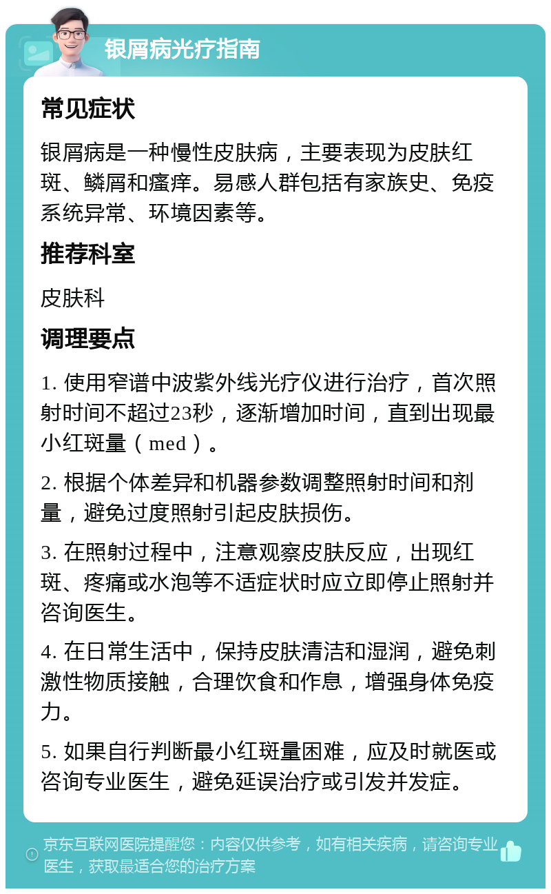 银屑病光疗指南 常见症状 银屑病是一种慢性皮肤病，主要表现为皮肤红斑、鳞屑和瘙痒。易感人群包括有家族史、免疫系统异常、环境因素等。 推荐科室 皮肤科 调理要点 1. 使用窄谱中波紫外线光疗仪进行治疗，首次照射时间不超过23秒，逐渐增加时间，直到出现最小红斑量（med）。 2. 根据个体差异和机器参数调整照射时间和剂量，避免过度照射引起皮肤损伤。 3. 在照射过程中，注意观察皮肤反应，出现红斑、疼痛或水泡等不适症状时应立即停止照射并咨询医生。 4. 在日常生活中，保持皮肤清洁和湿润，避免刺激性物质接触，合理饮食和作息，增强身体免疫力。 5. 如果自行判断最小红斑量困难，应及时就医或咨询专业医生，避免延误治疗或引发并发症。