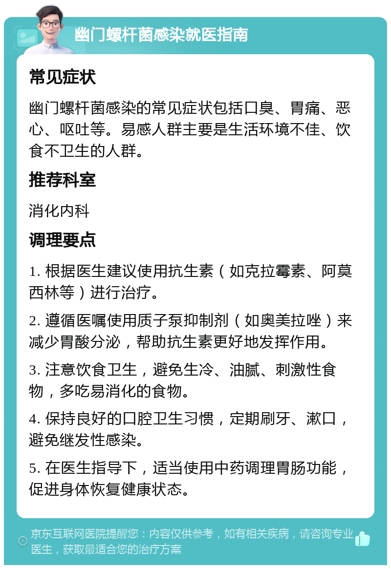 幽门螺杆菌感染就医指南 常见症状 幽门螺杆菌感染的常见症状包括口臭、胃痛、恶心、呕吐等。易感人群主要是生活环境不佳、饮食不卫生的人群。 推荐科室 消化内科 调理要点 1. 根据医生建议使用抗生素（如克拉霉素、阿莫西林等）进行治疗。 2. 遵循医嘱使用质子泵抑制剂（如奥美拉唑）来减少胃酸分泌，帮助抗生素更好地发挥作用。 3. 注意饮食卫生，避免生冷、油腻、刺激性食物，多吃易消化的食物。 4. 保持良好的口腔卫生习惯，定期刷牙、漱口，避免继发性感染。 5. 在医生指导下，适当使用中药调理胃肠功能，促进身体恢复健康状态。