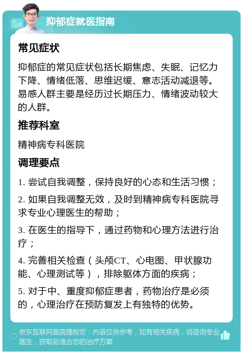 抑郁症就医指南 常见症状 抑郁症的常见症状包括长期焦虑、失眠、记忆力下降、情绪低落、思维迟缓、意志活动减退等。易感人群主要是经历过长期压力、情绪波动较大的人群。 推荐科室 精神病专科医院 调理要点 1. 尝试自我调整，保持良好的心态和生活习惯； 2. 如果自我调整无效，及时到精神病专科医院寻求专业心理医生的帮助； 3. 在医生的指导下，通过药物和心理方法进行治疗； 4. 完善相关检查（头颅CT、心电图、甲状腺功能、心理测试等），排除躯体方面的疾病； 5. 对于中、重度抑郁症患者，药物治疗是必须的，心理治疗在预防复发上有独特的优势。