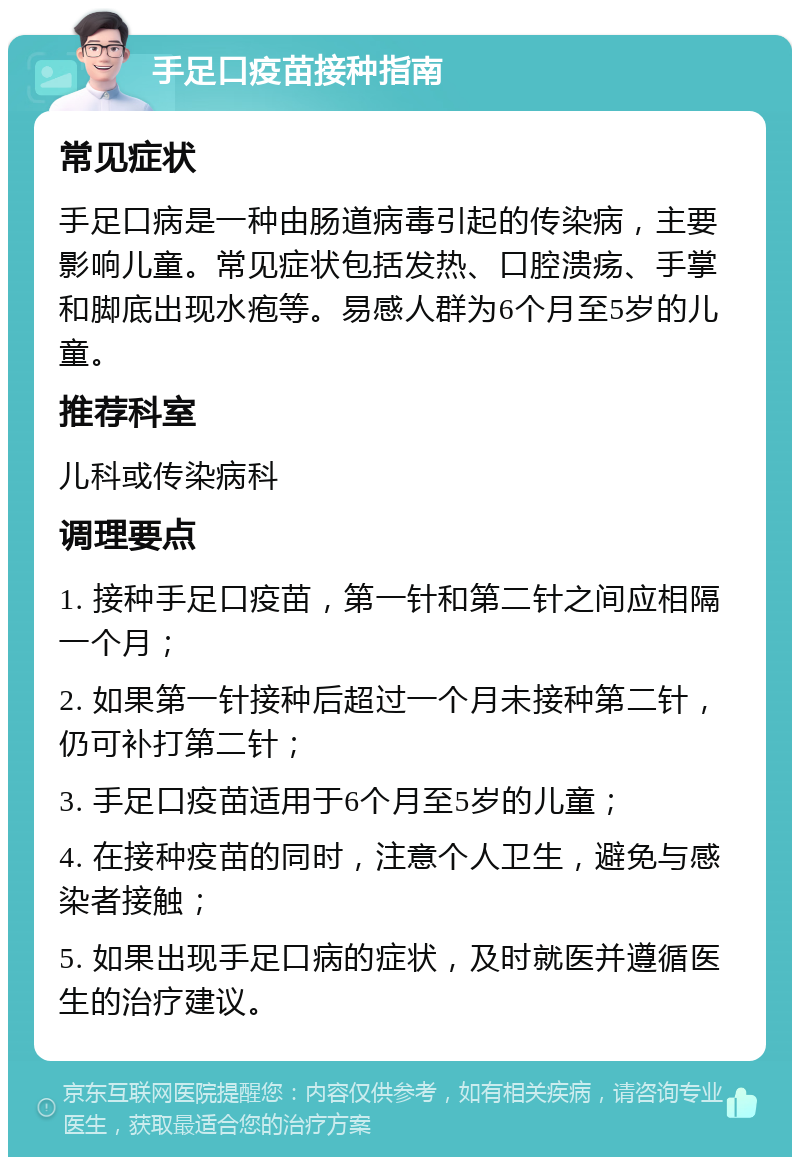 手足口疫苗接种指南 常见症状 手足口病是一种由肠道病毒引起的传染病，主要影响儿童。常见症状包括发热、口腔溃疡、手掌和脚底出现水疱等。易感人群为6个月至5岁的儿童。 推荐科室 儿科或传染病科 调理要点 1. 接种手足口疫苗，第一针和第二针之间应相隔一个月； 2. 如果第一针接种后超过一个月未接种第二针，仍可补打第二针； 3. 手足口疫苗适用于6个月至5岁的儿童； 4. 在接种疫苗的同时，注意个人卫生，避免与感染者接触； 5. 如果出现手足口病的症状，及时就医并遵循医生的治疗建议。