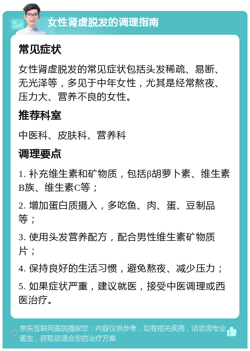 女性肾虚脱发的调理指南 常见症状 女性肾虚脱发的常见症状包括头发稀疏、易断、无光泽等，多见于中年女性，尤其是经常熬夜、压力大、营养不良的女性。 推荐科室 中医科、皮肤科、营养科 调理要点 1. 补充维生素和矿物质，包括β胡萝卜素、维生素B族、维生素C等； 2. 增加蛋白质摄入，多吃鱼、肉、蛋、豆制品等； 3. 使用头发营养配方，配合男性维生素矿物质片； 4. 保持良好的生活习惯，避免熬夜、减少压力； 5. 如果症状严重，建议就医，接受中医调理或西医治疗。