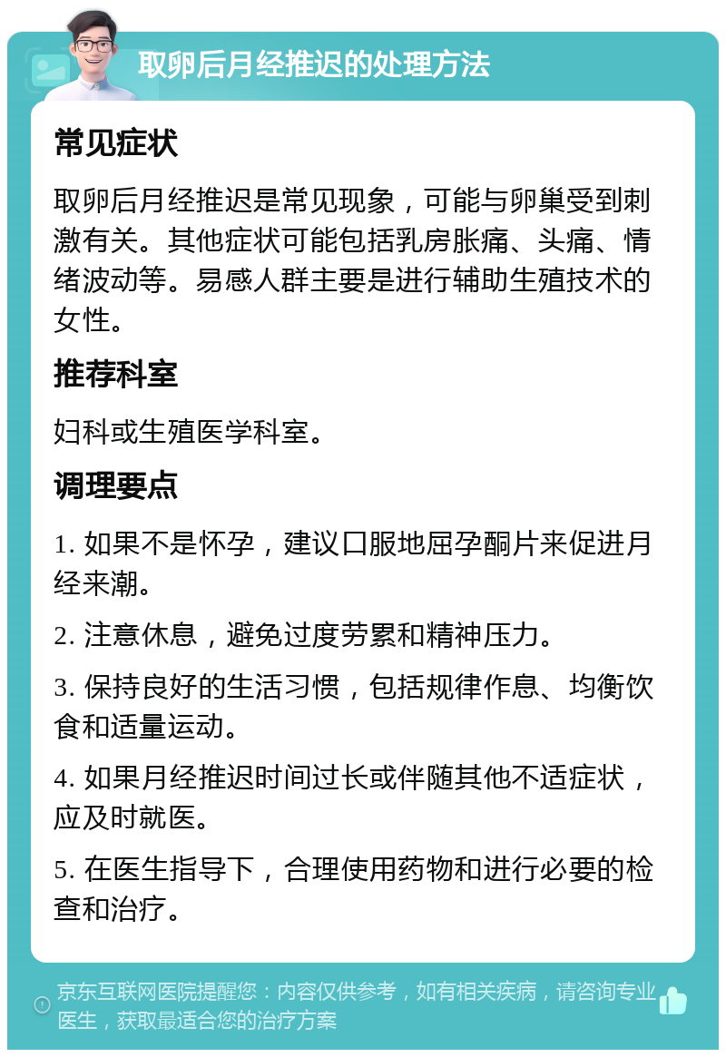 取卵后月经推迟的处理方法 常见症状 取卵后月经推迟是常见现象，可能与卵巢受到刺激有关。其他症状可能包括乳房胀痛、头痛、情绪波动等。易感人群主要是进行辅助生殖技术的女性。 推荐科室 妇科或生殖医学科室。 调理要点 1. 如果不是怀孕，建议口服地屈孕酮片来促进月经来潮。 2. 注意休息，避免过度劳累和精神压力。 3. 保持良好的生活习惯，包括规律作息、均衡饮食和适量运动。 4. 如果月经推迟时间过长或伴随其他不适症状，应及时就医。 5. 在医生指导下，合理使用药物和进行必要的检查和治疗。