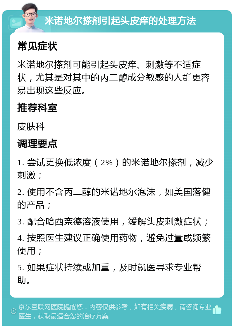 米诺地尔搽剂引起头皮痒的处理方法 常见症状 米诺地尔搽剂可能引起头皮痒、刺激等不适症状，尤其是对其中的丙二醇成分敏感的人群更容易出现这些反应。 推荐科室 皮肤科 调理要点 1. 尝试更换低浓度（2%）的米诺地尔搽剂，减少刺激； 2. 使用不含丙二醇的米诺地尔泡沫，如美国落健的产品； 3. 配合哈西奈德溶液使用，缓解头皮刺激症状； 4. 按照医生建议正确使用药物，避免过量或频繁使用； 5. 如果症状持续或加重，及时就医寻求专业帮助。