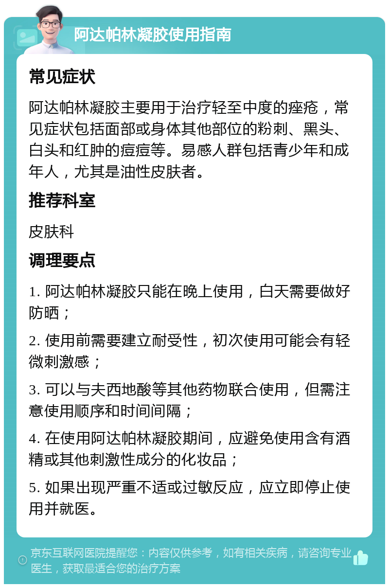 阿达帕林凝胶使用指南 常见症状 阿达帕林凝胶主要用于治疗轻至中度的痤疮，常见症状包括面部或身体其他部位的粉刺、黑头、白头和红肿的痘痘等。易感人群包括青少年和成年人，尤其是油性皮肤者。 推荐科室 皮肤科 调理要点 1. 阿达帕林凝胶只能在晚上使用，白天需要做好防晒； 2. 使用前需要建立耐受性，初次使用可能会有轻微刺激感； 3. 可以与夫西地酸等其他药物联合使用，但需注意使用顺序和时间间隔； 4. 在使用阿达帕林凝胶期间，应避免使用含有酒精或其他刺激性成分的化妆品； 5. 如果出现严重不适或过敏反应，应立即停止使用并就医。