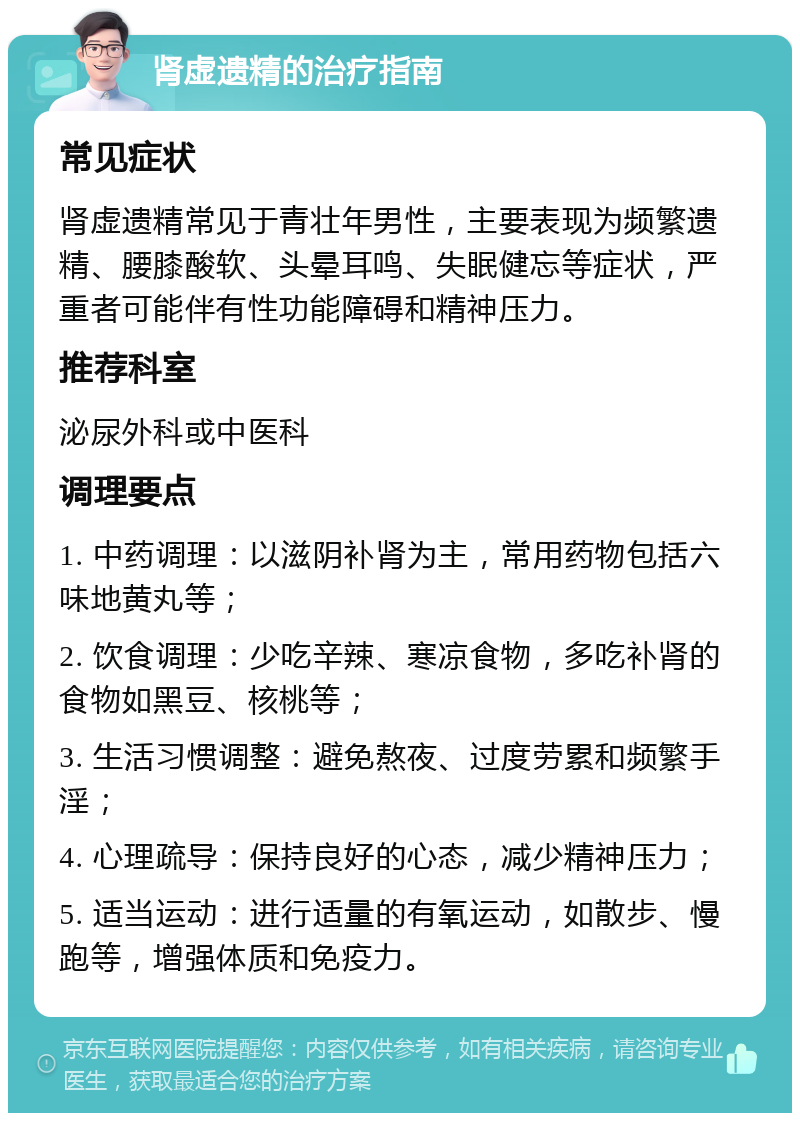 肾虚遗精的治疗指南 常见症状 肾虚遗精常见于青壮年男性，主要表现为频繁遗精、腰膝酸软、头晕耳鸣、失眠健忘等症状，严重者可能伴有性功能障碍和精神压力。 推荐科室 泌尿外科或中医科 调理要点 1. 中药调理：以滋阴补肾为主，常用药物包括六味地黄丸等； 2. 饮食调理：少吃辛辣、寒凉食物，多吃补肾的食物如黑豆、核桃等； 3. 生活习惯调整：避免熬夜、过度劳累和频繁手淫； 4. 心理疏导：保持良好的心态，减少精神压力； 5. 适当运动：进行适量的有氧运动，如散步、慢跑等，增强体质和免疫力。