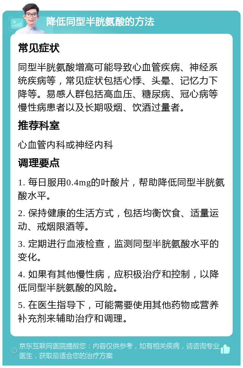 降低同型半胱氨酸的方法 常见症状 同型半胱氨酸增高可能导致心血管疾病、神经系统疾病等，常见症状包括心悸、头晕、记忆力下降等。易感人群包括高血压、糖尿病、冠心病等慢性病患者以及长期吸烟、饮酒过量者。 推荐科室 心血管内科或神经内科 调理要点 1. 每日服用0.4mg的叶酸片，帮助降低同型半胱氨酸水平。 2. 保持健康的生活方式，包括均衡饮食、适量运动、戒烟限酒等。 3. 定期进行血液检查，监测同型半胱氨酸水平的变化。 4. 如果有其他慢性病，应积极治疗和控制，以降低同型半胱氨酸的风险。 5. 在医生指导下，可能需要使用其他药物或营养补充剂来辅助治疗和调理。