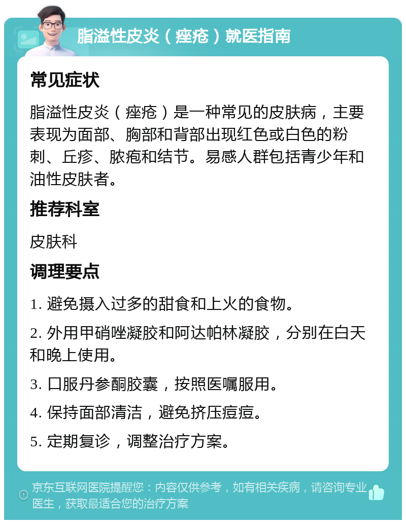 脂溢性皮炎（痤疮）就医指南 常见症状 脂溢性皮炎（痤疮）是一种常见的皮肤病，主要表现为面部、胸部和背部出现红色或白色的粉刺、丘疹、脓疱和结节。易感人群包括青少年和油性皮肤者。 推荐科室 皮肤科 调理要点 1. 避免摄入过多的甜食和上火的食物。 2. 外用甲硝唑凝胶和阿达帕林凝胶，分别在白天和晚上使用。 3. 口服丹参酮胶囊，按照医嘱服用。 4. 保持面部清洁，避免挤压痘痘。 5. 定期复诊，调整治疗方案。