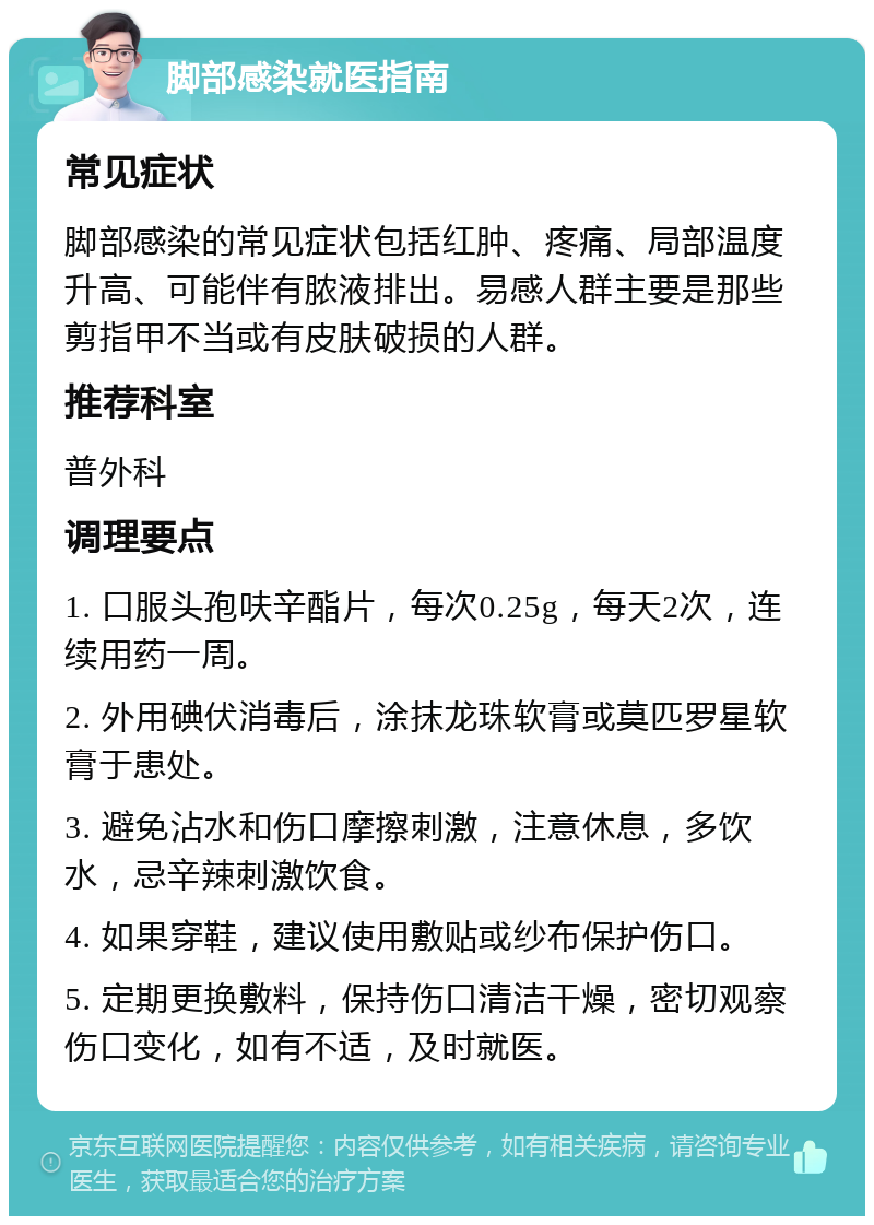 脚部感染就医指南 常见症状 脚部感染的常见症状包括红肿、疼痛、局部温度升高、可能伴有脓液排出。易感人群主要是那些剪指甲不当或有皮肤破损的人群。 推荐科室 普外科 调理要点 1. 口服头孢呋辛酯片，每次0.25g，每天2次，连续用药一周。 2. 外用碘伏消毒后，涂抹龙珠软膏或莫匹罗星软膏于患处。 3. 避免沾水和伤口摩擦刺激，注意休息，多饮水，忌辛辣刺激饮食。 4. 如果穿鞋，建议使用敷贴或纱布保护伤口。 5. 定期更换敷料，保持伤口清洁干燥，密切观察伤口变化，如有不适，及时就医。