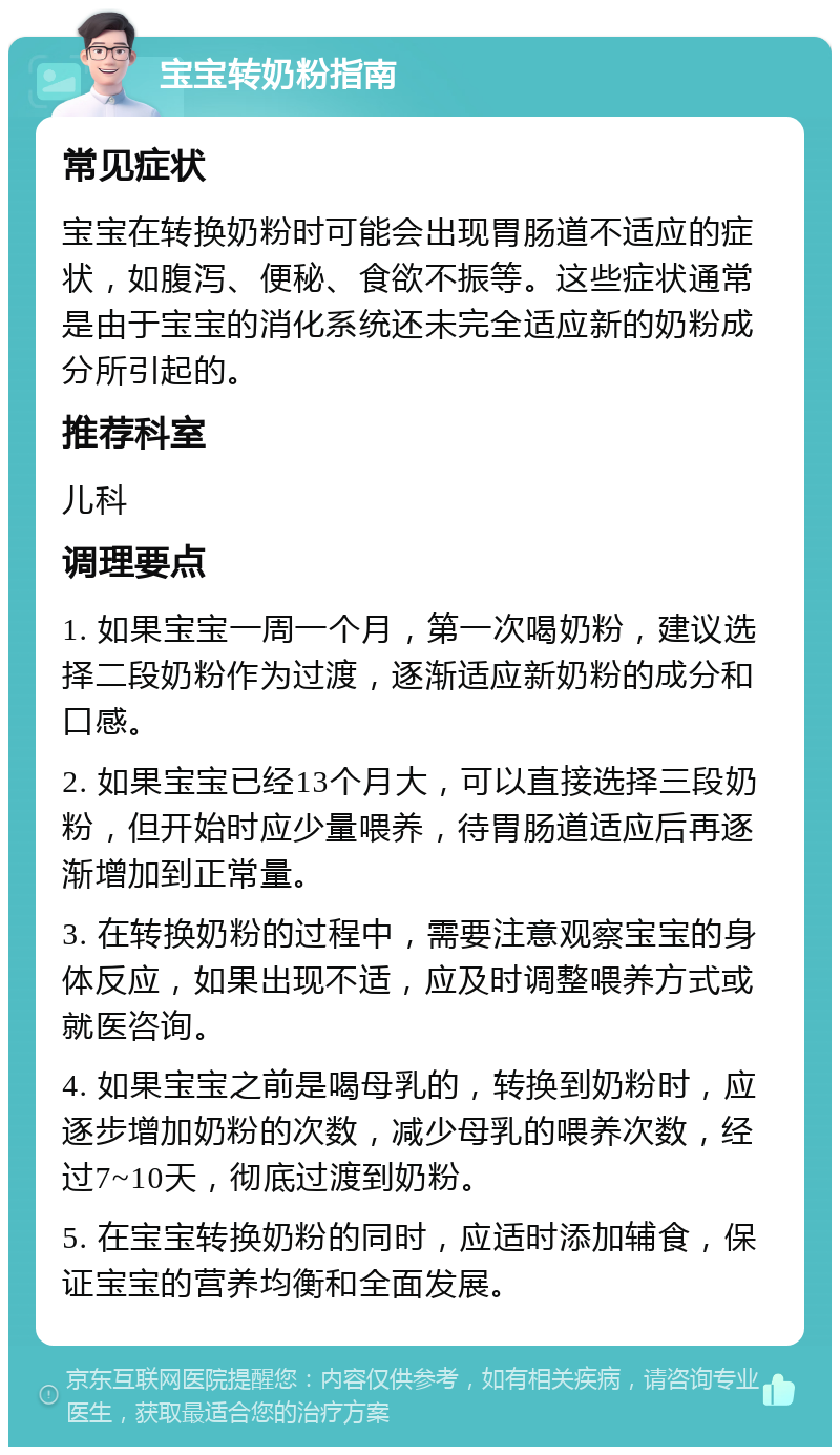 宝宝转奶粉指南 常见症状 宝宝在转换奶粉时可能会出现胃肠道不适应的症状，如腹泻、便秘、食欲不振等。这些症状通常是由于宝宝的消化系统还未完全适应新的奶粉成分所引起的。 推荐科室 儿科 调理要点 1. 如果宝宝一周一个月，第一次喝奶粉，建议选择二段奶粉作为过渡，逐渐适应新奶粉的成分和口感。 2. 如果宝宝已经13个月大，可以直接选择三段奶粉，但开始时应少量喂养，待胃肠道适应后再逐渐增加到正常量。 3. 在转换奶粉的过程中，需要注意观察宝宝的身体反应，如果出现不适，应及时调整喂养方式或就医咨询。 4. 如果宝宝之前是喝母乳的，转换到奶粉时，应逐步增加奶粉的次数，减少母乳的喂养次数，经过7~10天，彻底过渡到奶粉。 5. 在宝宝转换奶粉的同时，应适时添加辅食，保证宝宝的营养均衡和全面发展。