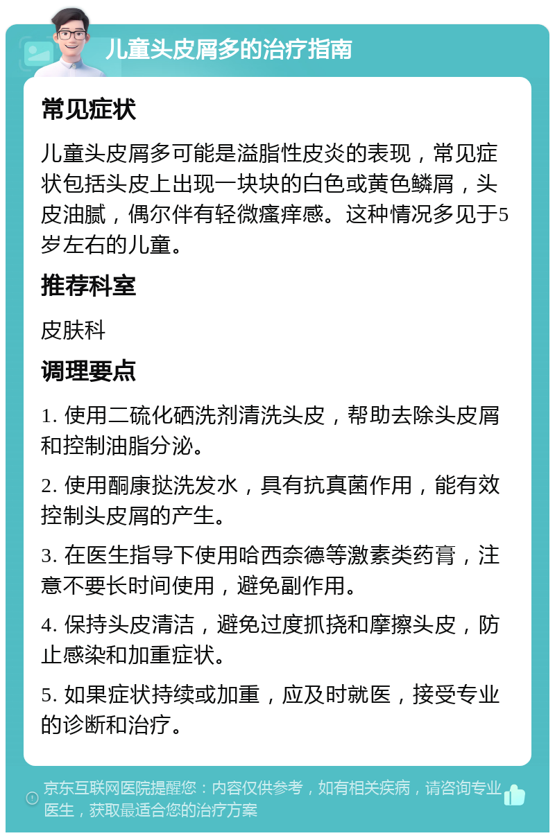 儿童头皮屑多的治疗指南 常见症状 儿童头皮屑多可能是溢脂性皮炎的表现，常见症状包括头皮上出现一块块的白色或黄色鳞屑，头皮油腻，偶尔伴有轻微瘙痒感。这种情况多见于5岁左右的儿童。 推荐科室 皮肤科 调理要点 1. 使用二硫化硒洗剂清洗头皮，帮助去除头皮屑和控制油脂分泌。 2. 使用酮康挞洗发水，具有抗真菌作用，能有效控制头皮屑的产生。 3. 在医生指导下使用哈西奈德等激素类药膏，注意不要长时间使用，避免副作用。 4. 保持头皮清洁，避免过度抓挠和摩擦头皮，防止感染和加重症状。 5. 如果症状持续或加重，应及时就医，接受专业的诊断和治疗。