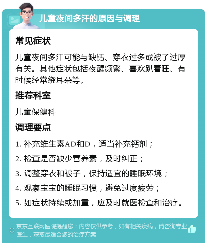 儿童夜间多汗的原因与调理 常见症状 儿童夜间多汗可能与缺钙、穿衣过多或被子过厚有关。其他症状包括夜醒频繁、喜欢趴着睡、有时候经常绕耳朵等。 推荐科室 儿童保健科 调理要点 1. 补充维生素AD和D，适当补充钙剂； 2. 检查是否缺少营养素，及时纠正； 3. 调整穿衣和被子，保持适宜的睡眠环境； 4. 观察宝宝的睡眠习惯，避免过度疲劳； 5. 如症状持续或加重，应及时就医检查和治疗。