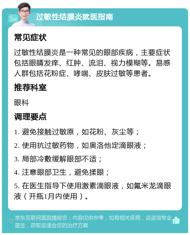 过敏性结膜炎就医指南 常见症状 过敏性结膜炎是一种常见的眼部疾病，主要症状包括眼睛发痒、红肿、流泪、视力模糊等。易感人群包括花粉症、哮喘、皮肤过敏等患者。 推荐科室 眼科 调理要点 1. 避免接触过敏原，如花粉、灰尘等； 2. 使用抗过敏药物，如奥洛他定滴眼液； 3. 局部冷敷缓解眼部不适； 4. 注意眼部卫生，避免揉眼； 5. 在医生指导下使用激素滴眼液，如氟米龙滴眼液（开瓶1月内使用）。