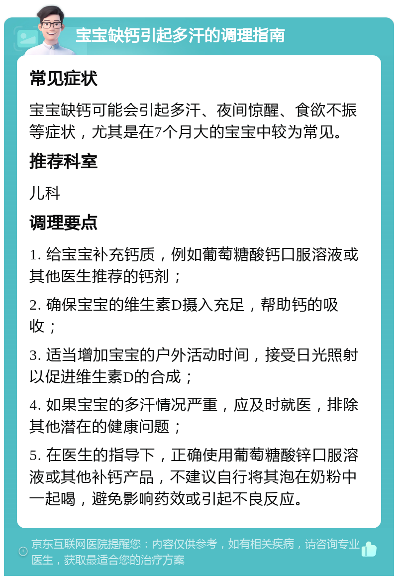 宝宝缺钙引起多汗的调理指南 常见症状 宝宝缺钙可能会引起多汗、夜间惊醒、食欲不振等症状，尤其是在7个月大的宝宝中较为常见。 推荐科室 儿科 调理要点 1. 给宝宝补充钙质，例如葡萄糖酸钙口服溶液或其他医生推荐的钙剂； 2. 确保宝宝的维生素D摄入充足，帮助钙的吸收； 3. 适当增加宝宝的户外活动时间，接受日光照射以促进维生素D的合成； 4. 如果宝宝的多汗情况严重，应及时就医，排除其他潜在的健康问题； 5. 在医生的指导下，正确使用葡萄糖酸锌口服溶液或其他补钙产品，不建议自行将其泡在奶粉中一起喝，避免影响药效或引起不良反应。