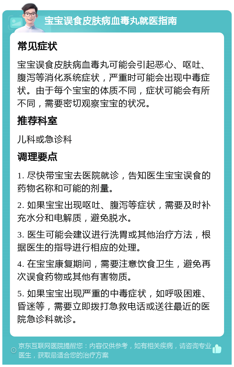 宝宝误食皮肤病血毒丸就医指南 常见症状 宝宝误食皮肤病血毒丸可能会引起恶心、呕吐、腹泻等消化系统症状，严重时可能会出现中毒症状。由于每个宝宝的体质不同，症状可能会有所不同，需要密切观察宝宝的状况。 推荐科室 儿科或急诊科 调理要点 1. 尽快带宝宝去医院就诊，告知医生宝宝误食的药物名称和可能的剂量。 2. 如果宝宝出现呕吐、腹泻等症状，需要及时补充水分和电解质，避免脱水。 3. 医生可能会建议进行洗胃或其他治疗方法，根据医生的指导进行相应的处理。 4. 在宝宝康复期间，需要注意饮食卫生，避免再次误食药物或其他有害物质。 5. 如果宝宝出现严重的中毒症状，如呼吸困难、昏迷等，需要立即拨打急救电话或送往最近的医院急诊科就诊。