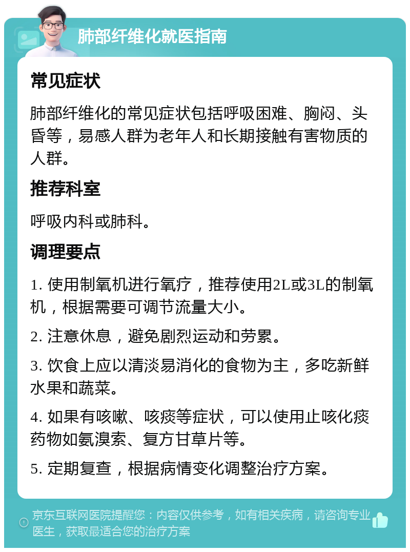 肺部纤维化就医指南 常见症状 肺部纤维化的常见症状包括呼吸困难、胸闷、头昏等，易感人群为老年人和长期接触有害物质的人群。 推荐科室 呼吸内科或肺科。 调理要点 1. 使用制氧机进行氧疗，推荐使用2L或3L的制氧机，根据需要可调节流量大小。 2. 注意休息，避免剧烈运动和劳累。 3. 饮食上应以清淡易消化的食物为主，多吃新鲜水果和蔬菜。 4. 如果有咳嗽、咳痰等症状，可以使用止咳化痰药物如氨溴索、复方甘草片等。 5. 定期复查，根据病情变化调整治疗方案。