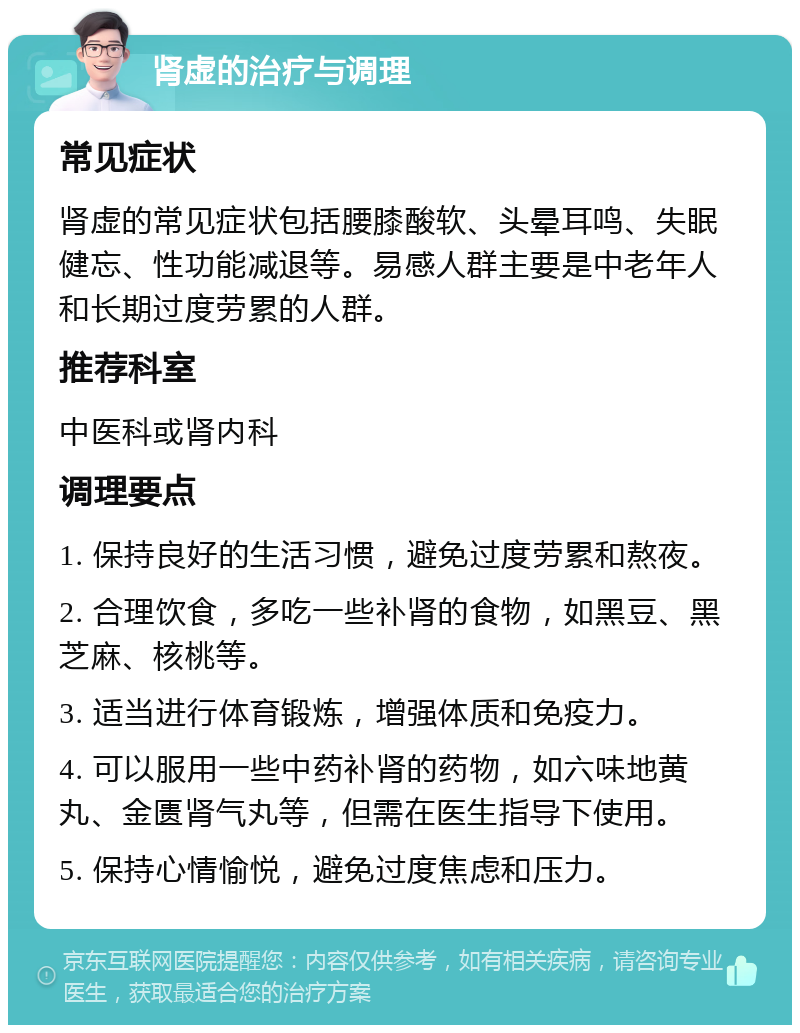 肾虚的治疗与调理 常见症状 肾虚的常见症状包括腰膝酸软、头晕耳鸣、失眠健忘、性功能减退等。易感人群主要是中老年人和长期过度劳累的人群。 推荐科室 中医科或肾内科 调理要点 1. 保持良好的生活习惯，避免过度劳累和熬夜。 2. 合理饮食，多吃一些补肾的食物，如黑豆、黑芝麻、核桃等。 3. 适当进行体育锻炼，增强体质和免疫力。 4. 可以服用一些中药补肾的药物，如六味地黄丸、金匮肾气丸等，但需在医生指导下使用。 5. 保持心情愉悦，避免过度焦虑和压力。