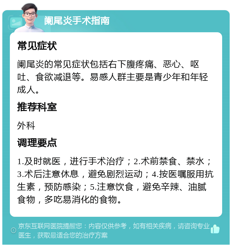 阑尾炎手术指南 常见症状 阑尾炎的常见症状包括右下腹疼痛、恶心、呕吐、食欲减退等。易感人群主要是青少年和年轻成人。 推荐科室 外科 调理要点 1.及时就医，进行手术治疗；2.术前禁食、禁水；3.术后注意休息，避免剧烈运动；4.按医嘱服用抗生素，预防感染；5.注意饮食，避免辛辣、油腻食物，多吃易消化的食物。