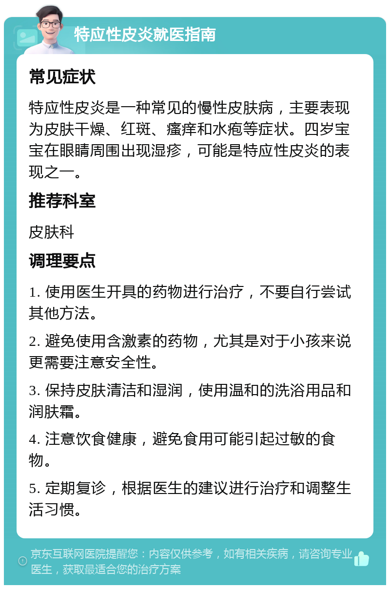 特应性皮炎就医指南 常见症状 特应性皮炎是一种常见的慢性皮肤病，主要表现为皮肤干燥、红斑、瘙痒和水疱等症状。四岁宝宝在眼睛周围出现湿疹，可能是特应性皮炎的表现之一。 推荐科室 皮肤科 调理要点 1. 使用医生开具的药物进行治疗，不要自行尝试其他方法。 2. 避免使用含激素的药物，尤其是对于小孩来说更需要注意安全性。 3. 保持皮肤清洁和湿润，使用温和的洗浴用品和润肤霜。 4. 注意饮食健康，避免食用可能引起过敏的食物。 5. 定期复诊，根据医生的建议进行治疗和调整生活习惯。