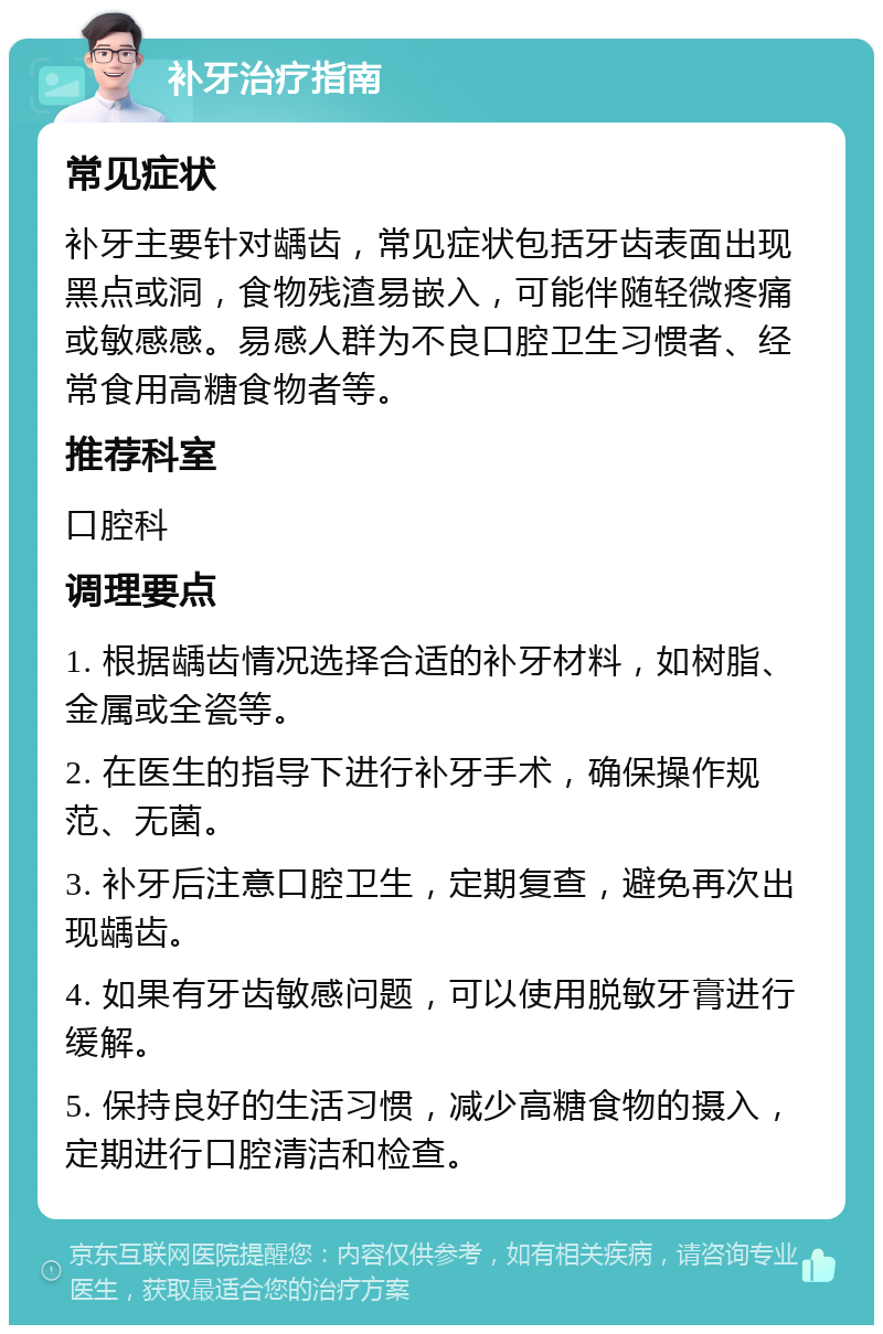 补牙治疗指南 常见症状 补牙主要针对龋齿，常见症状包括牙齿表面出现黑点或洞，食物残渣易嵌入，可能伴随轻微疼痛或敏感感。易感人群为不良口腔卫生习惯者、经常食用高糖食物者等。 推荐科室 口腔科 调理要点 1. 根据龋齿情况选择合适的补牙材料，如树脂、金属或全瓷等。 2. 在医生的指导下进行补牙手术，确保操作规范、无菌。 3. 补牙后注意口腔卫生，定期复查，避免再次出现龋齿。 4. 如果有牙齿敏感问题，可以使用脱敏牙膏进行缓解。 5. 保持良好的生活习惯，减少高糖食物的摄入，定期进行口腔清洁和检查。