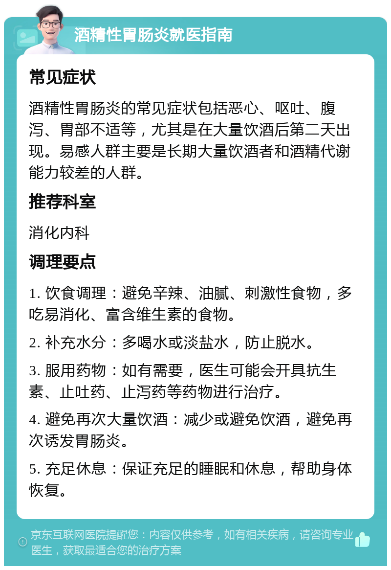 酒精性胃肠炎就医指南 常见症状 酒精性胃肠炎的常见症状包括恶心、呕吐、腹泻、胃部不适等，尤其是在大量饮酒后第二天出现。易感人群主要是长期大量饮酒者和酒精代谢能力较差的人群。 推荐科室 消化内科 调理要点 1. 饮食调理：避免辛辣、油腻、刺激性食物，多吃易消化、富含维生素的食物。 2. 补充水分：多喝水或淡盐水，防止脱水。 3. 服用药物：如有需要，医生可能会开具抗生素、止吐药、止泻药等药物进行治疗。 4. 避免再次大量饮酒：减少或避免饮酒，避免再次诱发胃肠炎。 5. 充足休息：保证充足的睡眠和休息，帮助身体恢复。