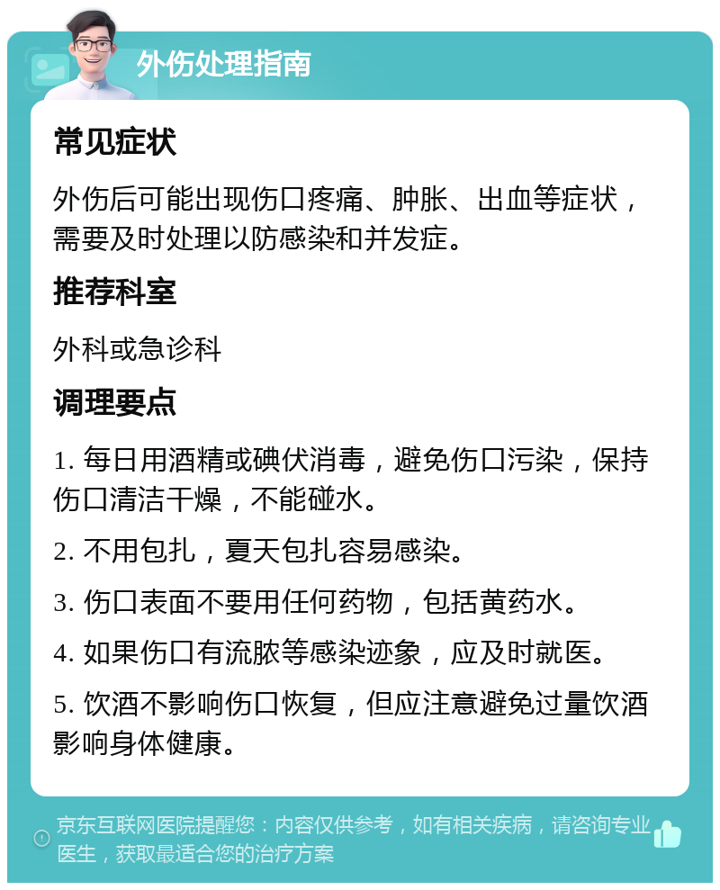 外伤处理指南 常见症状 外伤后可能出现伤口疼痛、肿胀、出血等症状，需要及时处理以防感染和并发症。 推荐科室 外科或急诊科 调理要点 1. 每日用酒精或碘伏消毒，避免伤口污染，保持伤口清洁干燥，不能碰水。 2. 不用包扎，夏天包扎容易感染。 3. 伤口表面不要用任何药物，包括黄药水。 4. 如果伤口有流脓等感染迹象，应及时就医。 5. 饮酒不影响伤口恢复，但应注意避免过量饮酒影响身体健康。