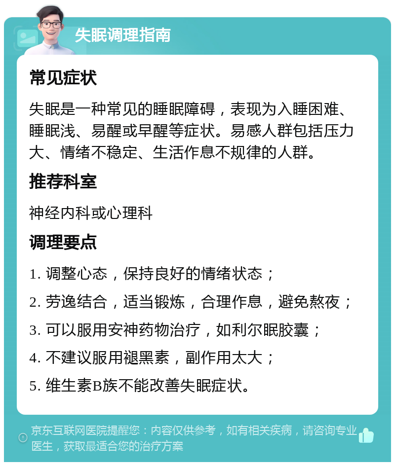 失眠调理指南 常见症状 失眠是一种常见的睡眠障碍，表现为入睡困难、睡眠浅、易醒或早醒等症状。易感人群包括压力大、情绪不稳定、生活作息不规律的人群。 推荐科室 神经内科或心理科 调理要点 1. 调整心态，保持良好的情绪状态； 2. 劳逸结合，适当锻炼，合理作息，避免熬夜； 3. 可以服用安神药物治疗，如利尔眠胶囊； 4. 不建议服用褪黑素，副作用太大； 5. 维生素B族不能改善失眠症状。