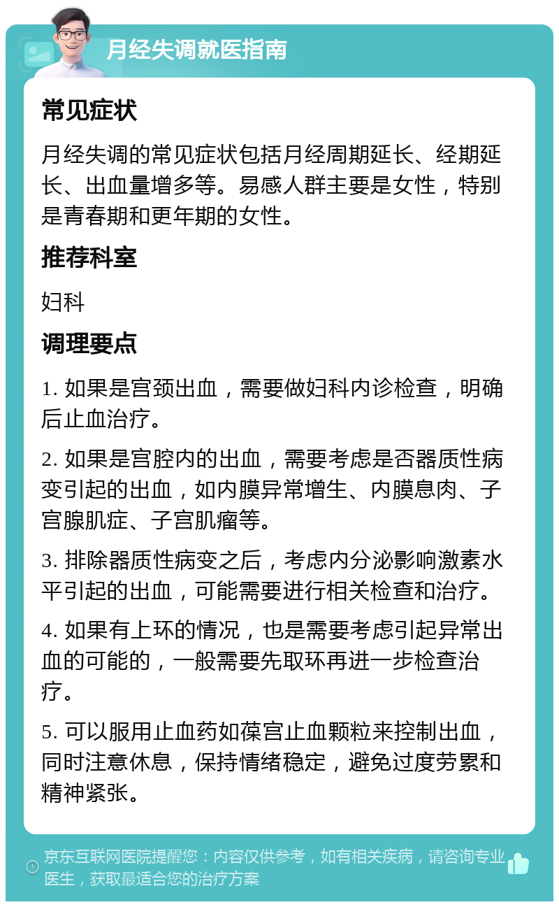 月经失调就医指南 常见症状 月经失调的常见症状包括月经周期延长、经期延长、出血量增多等。易感人群主要是女性，特别是青春期和更年期的女性。 推荐科室 妇科 调理要点 1. 如果是宫颈出血，需要做妇科内诊检查，明确后止血治疗。 2. 如果是宫腔内的出血，需要考虑是否器质性病变引起的出血，如内膜异常增生、内膜息肉、子宫腺肌症、子宫肌瘤等。 3. 排除器质性病变之后，考虑内分泌影响激素水平引起的出血，可能需要进行相关检查和治疗。 4. 如果有上环的情况，也是需要考虑引起异常出血的可能的，一般需要先取环再进一步检查治疗。 5. 可以服用止血药如葆宫止血颗粒来控制出血，同时注意休息，保持情绪稳定，避免过度劳累和精神紧张。