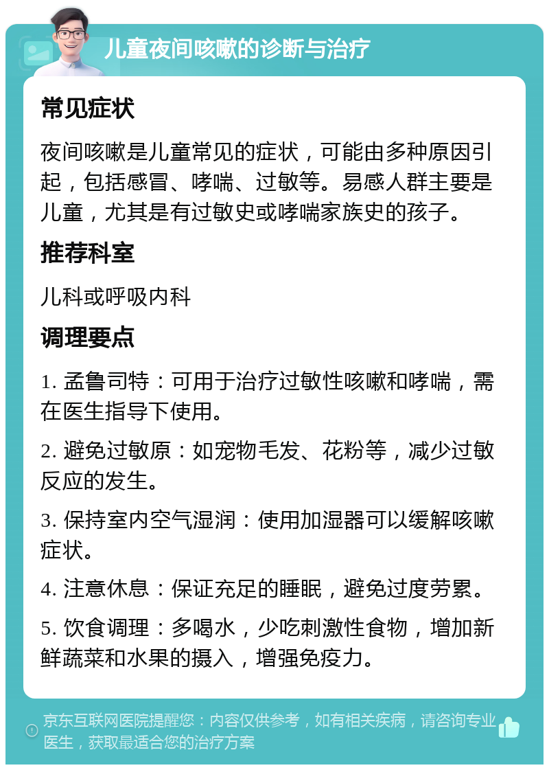 儿童夜间咳嗽的诊断与治疗 常见症状 夜间咳嗽是儿童常见的症状，可能由多种原因引起，包括感冒、哮喘、过敏等。易感人群主要是儿童，尤其是有过敏史或哮喘家族史的孩子。 推荐科室 儿科或呼吸内科 调理要点 1. 孟鲁司特：可用于治疗过敏性咳嗽和哮喘，需在医生指导下使用。 2. 避免过敏原：如宠物毛发、花粉等，减少过敏反应的发生。 3. 保持室内空气湿润：使用加湿器可以缓解咳嗽症状。 4. 注意休息：保证充足的睡眠，避免过度劳累。 5. 饮食调理：多喝水，少吃刺激性食物，增加新鲜蔬菜和水果的摄入，增强免疫力。