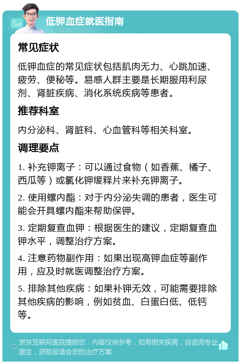 低钾血症就医指南 常见症状 低钾血症的常见症状包括肌肉无力、心跳加速、疲劳、便秘等。易感人群主要是长期服用利尿剂、肾脏疾病、消化系统疾病等患者。 推荐科室 内分泌科、肾脏科、心血管科等相关科室。 调理要点 1. 补充钾离子：可以通过食物（如香蕉、橘子、西瓜等）或氯化钾缓释片来补充钾离子。 2. 使用螺内酯：对于内分泌失调的患者，医生可能会开具螺内酯来帮助保钾。 3. 定期复查血钾：根据医生的建议，定期复查血钾水平，调整治疗方案。 4. 注意药物副作用：如果出现高钾血症等副作用，应及时就医调整治疗方案。 5. 排除其他疾病：如果补钾无效，可能需要排除其他疾病的影响，例如贫血、白蛋白低、低钙等。