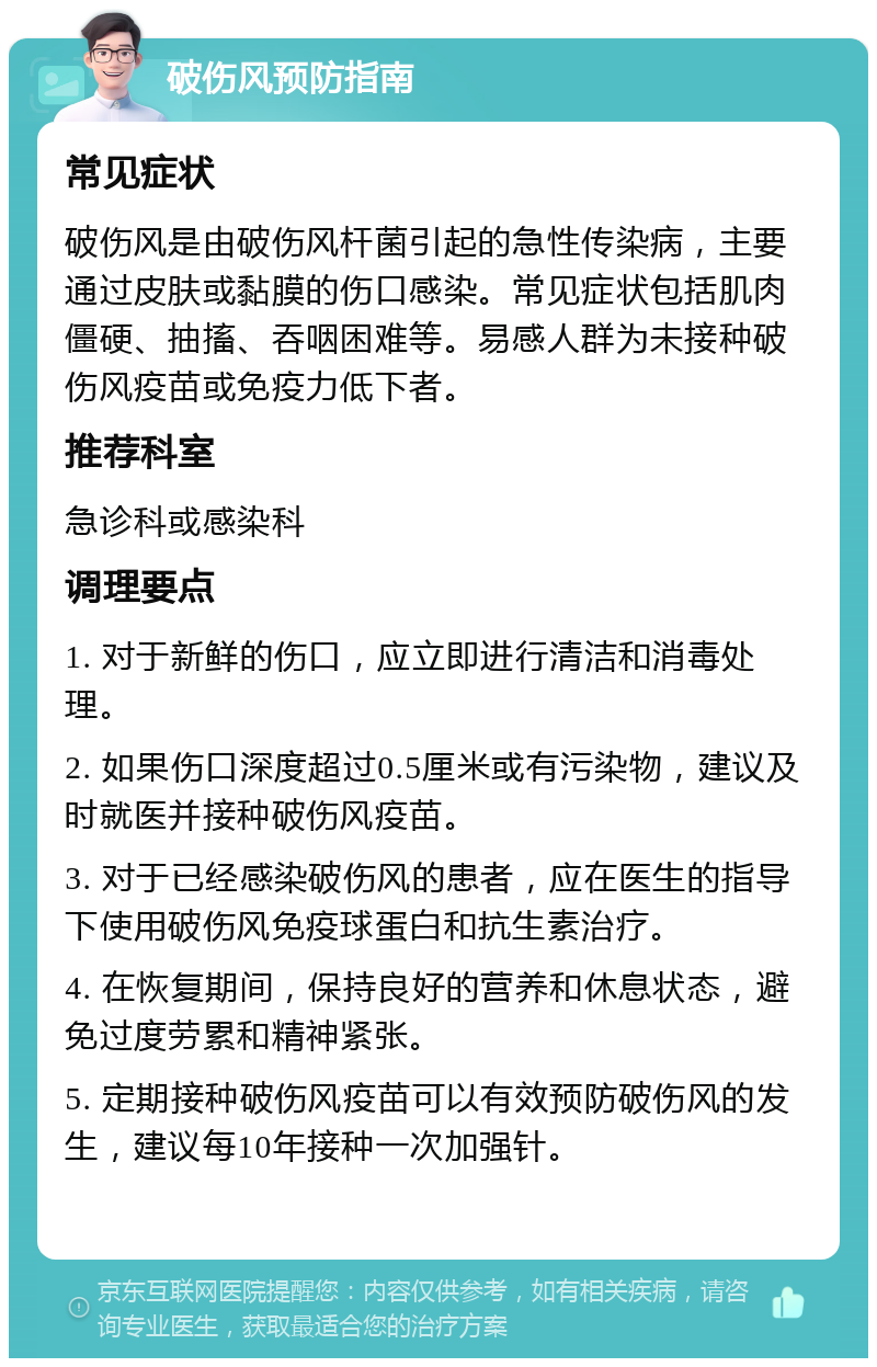 破伤风预防指南 常见症状 破伤风是由破伤风杆菌引起的急性传染病，主要通过皮肤或黏膜的伤口感染。常见症状包括肌肉僵硬、抽搐、吞咽困难等。易感人群为未接种破伤风疫苗或免疫力低下者。 推荐科室 急诊科或感染科 调理要点 1. 对于新鲜的伤口，应立即进行清洁和消毒处理。 2. 如果伤口深度超过0.5厘米或有污染物，建议及时就医并接种破伤风疫苗。 3. 对于已经感染破伤风的患者，应在医生的指导下使用破伤风免疫球蛋白和抗生素治疗。 4. 在恢复期间，保持良好的营养和休息状态，避免过度劳累和精神紧张。 5. 定期接种破伤风疫苗可以有效预防破伤风的发生，建议每10年接种一次加强针。