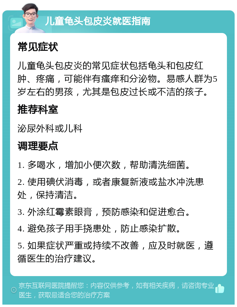 儿童龟头包皮炎就医指南 常见症状 儿童龟头包皮炎的常见症状包括龟头和包皮红肿、疼痛，可能伴有瘙痒和分泌物。易感人群为5岁左右的男孩，尤其是包皮过长或不洁的孩子。 推荐科室 泌尿外科或儿科 调理要点 1. 多喝水，增加小便次数，帮助清洗细菌。 2. 使用碘伏消毒，或者康复新液或盐水冲洗患处，保持清洁。 3. 外涂红霉素眼膏，预防感染和促进愈合。 4. 避免孩子用手挠患处，防止感染扩散。 5. 如果症状严重或持续不改善，应及时就医，遵循医生的治疗建议。