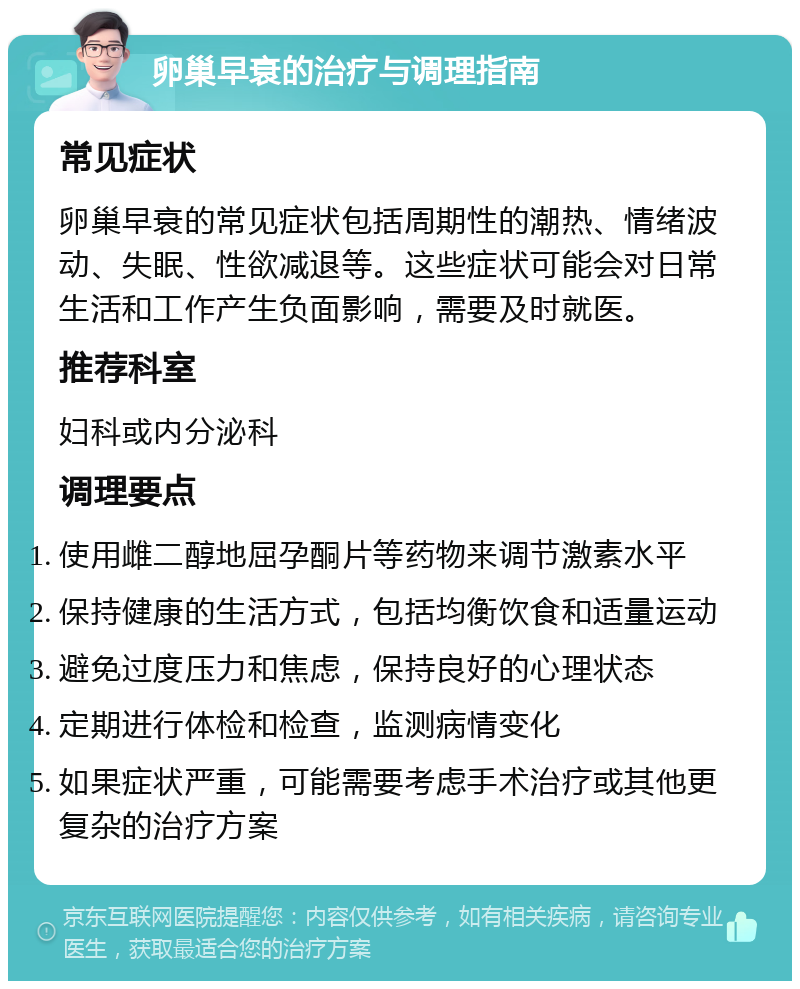 卵巢早衰的治疗与调理指南 常见症状 卵巢早衰的常见症状包括周期性的潮热、情绪波动、失眠、性欲减退等。这些症状可能会对日常生活和工作产生负面影响，需要及时就医。 推荐科室 妇科或内分泌科 调理要点 使用雌二醇地屈孕酮片等药物来调节激素水平 保持健康的生活方式，包括均衡饮食和适量运动 避免过度压力和焦虑，保持良好的心理状态 定期进行体检和检查，监测病情变化 如果症状严重，可能需要考虑手术治疗或其他更复杂的治疗方案