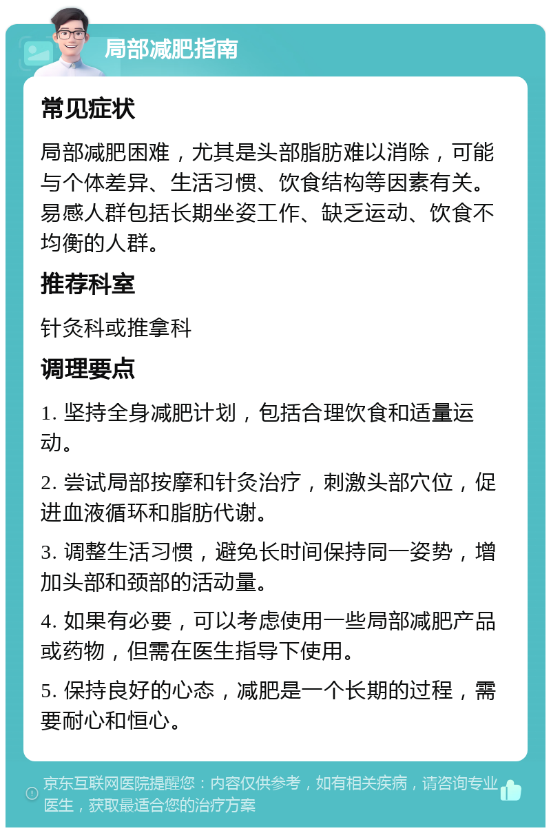 局部减肥指南 常见症状 局部减肥困难，尤其是头部脂肪难以消除，可能与个体差异、生活习惯、饮食结构等因素有关。易感人群包括长期坐姿工作、缺乏运动、饮食不均衡的人群。 推荐科室 针灸科或推拿科 调理要点 1. 坚持全身减肥计划，包括合理饮食和适量运动。 2. 尝试局部按摩和针灸治疗，刺激头部穴位，促进血液循环和脂肪代谢。 3. 调整生活习惯，避免长时间保持同一姿势，增加头部和颈部的活动量。 4. 如果有必要，可以考虑使用一些局部减肥产品或药物，但需在医生指导下使用。 5. 保持良好的心态，减肥是一个长期的过程，需要耐心和恒心。