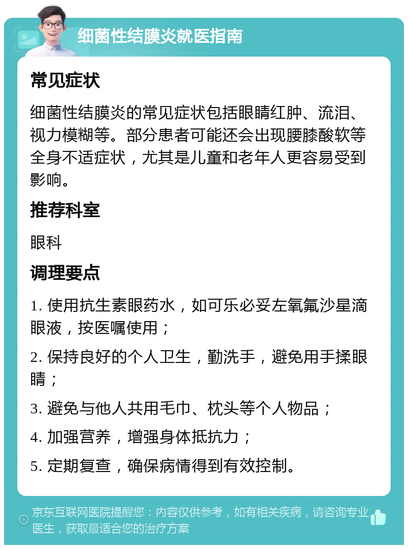 细菌性结膜炎就医指南 常见症状 细菌性结膜炎的常见症状包括眼睛红肿、流泪、视力模糊等。部分患者可能还会出现腰膝酸软等全身不适症状，尤其是儿童和老年人更容易受到影响。 推荐科室 眼科 调理要点 1. 使用抗生素眼药水，如可乐必妥左氧氟沙星滴眼液，按医嘱使用； 2. 保持良好的个人卫生，勤洗手，避免用手揉眼睛； 3. 避免与他人共用毛巾、枕头等个人物品； 4. 加强营养，增强身体抵抗力； 5. 定期复查，确保病情得到有效控制。