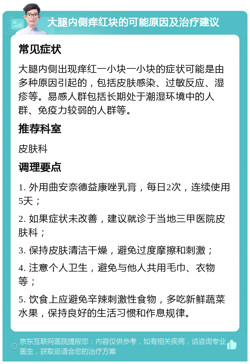 大腿内侧痒红块的可能原因及治疗建议 常见症状 大腿内侧出现痒红一小块一小块的症状可能是由多种原因引起的，包括皮肤感染、过敏反应、湿疹等。易感人群包括长期处于潮湿环境中的人群、免疫力较弱的人群等。 推荐科室 皮肤科 调理要点 1. 外用曲安奈德益康唑乳膏，每日2次，连续使用5天； 2. 如果症状未改善，建议就诊于当地三甲医院皮肤科； 3. 保持皮肤清洁干燥，避免过度摩擦和刺激； 4. 注意个人卫生，避免与他人共用毛巾、衣物等； 5. 饮食上应避免辛辣刺激性食物，多吃新鲜蔬菜水果，保持良好的生活习惯和作息规律。